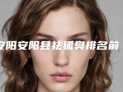 安阳安阳县祛狐臭排名前六整形医院手术前看了不吃亏