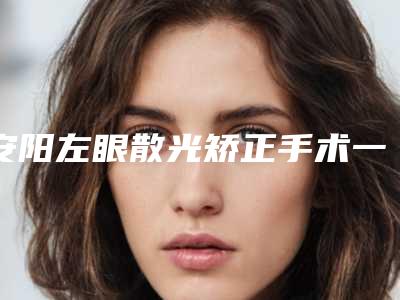 安阳左眼散光矫正手术一次大概多少钱