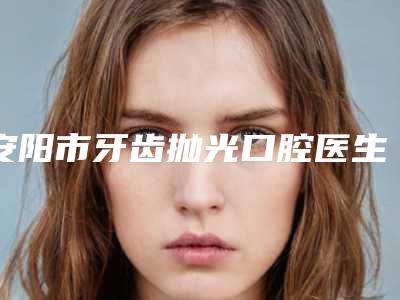 安阳市牙齿抛光口腔医生排名更新-安阳市牙齿抛光医生看哪个医生技术好