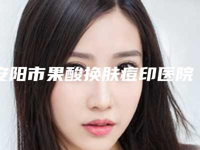 安阳市果酸换肤痘印医院口碑排行哪家比较靠谱(安阳市果酸换肤痘印整形医院)