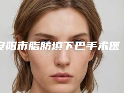 安阳市脂肪填下巴手术医生排行榜有名的口碑值得信赖-郭增义医生收费价格_网评技术不错
