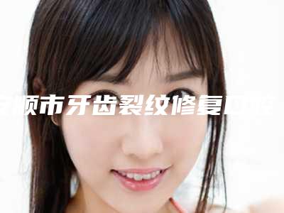 安顺市牙齿裂纹修复口腔医生在榜名单前十名近期全新公布-安顺市牙齿裂纹修复医生口碑技术点评_附价格一览表