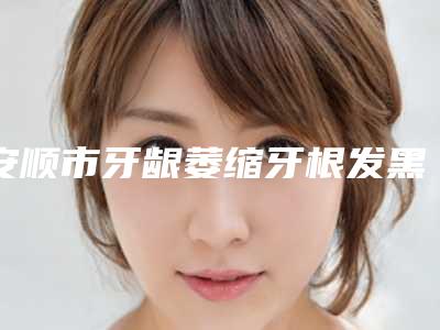 安顺市牙龈萎缩牙根发黑医生在榜名单前十强官方公布-安顺市牙龈萎缩牙根发黑口腔医生