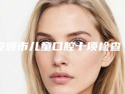 安顺市儿童口腔十项检查医生排名榜十强口碑榜更新了-安顺市唐伟口腔医生