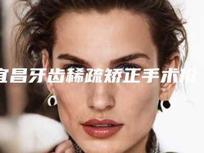 宜昌牙齿稀疏矫正手术价格影响因素