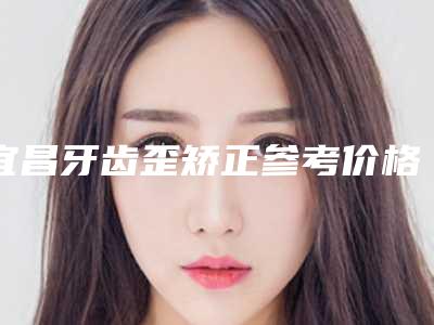 宜昌牙齿歪矫正参考价格-宜昌牙齿歪矫正整形多少钱效果好