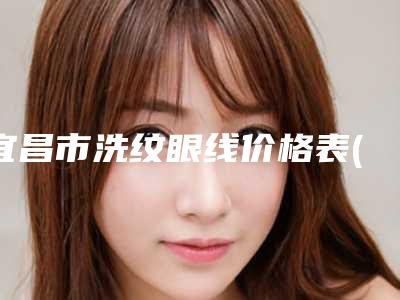 宜昌市洗纹眼线价格表(费用)有名新版上线(洗纹眼线均价为:1414元)