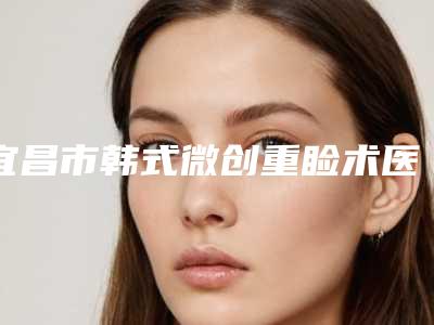 宜昌市韩式微创重睑术医院排名前十网友力荐(宜昌市韩式微创重睑术整形医院)
