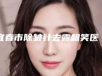 宜春市除皱针去露龈笑医院在榜名单榜首实至名归(宜春市除皱针去露龈笑整形医院)