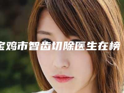 宝鸡市智齿切除医生在榜名单top10强归纳总结-宝鸡市智齿切除口腔医生