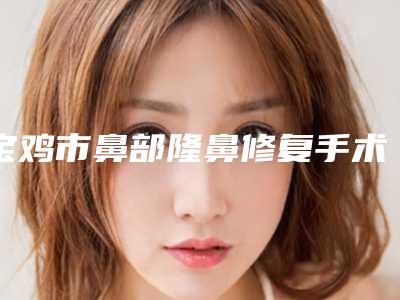 宝鸡市鼻部隆鼻修复手术医生上榜清单鉴赏-宝鸡市鼻部隆鼻修复手术整形医生