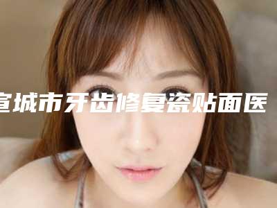 宣城市牙齿修复瓷贴面医院在榜清单前十都在哪(宣城市牙齿修复瓷贴面口腔医院比较专业)