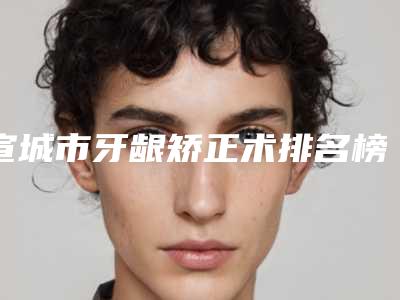 宣城市牙龈矫正术排名榜前十位公布如下-宣城市牙龈矫正术口腔医生