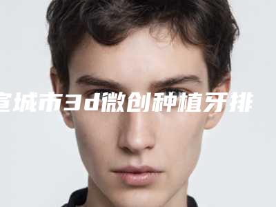宣城市3d微创种植牙排名综合实力前十强超全发布-宣城市3d微创种植牙口腔医生