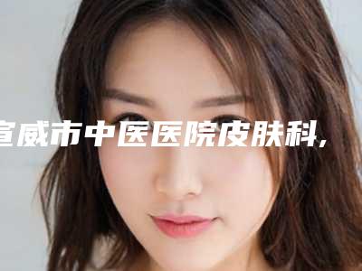 宣威市中医医院皮肤科,曲靖吴自强医疗美容诊所(吴氏嘉美)实力PK口碑擅长点这里