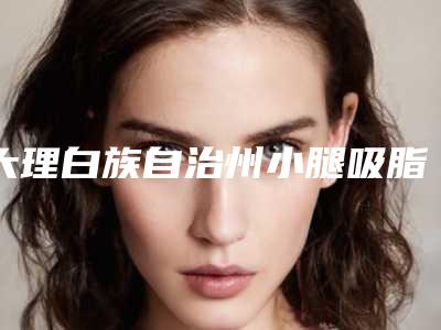 大理白族自治州小腿吸脂减手术价目表热门项目及分享(小腿吸脂减手术手术费用详情)