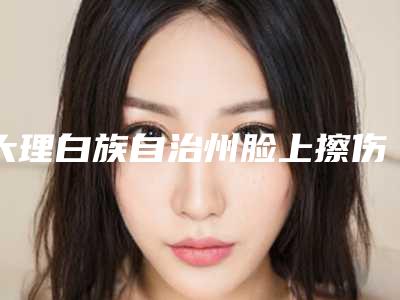 大理白族自治州脸上擦伤祛疤价格(价目)表2025正版免费获取(脸上擦伤祛疤均价为:1408元)