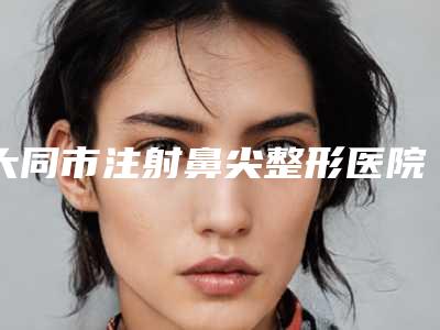 大同市注射鼻尖整形医院在榜清单top10好评多(大同市注射鼻尖整形整形医院)