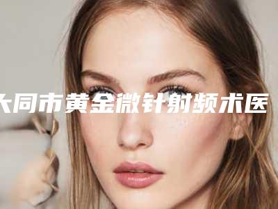 大同市黄金微针射频术医院上榜清单年度整合(大同市黄金微针射频术整形医院)