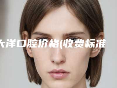 大洋口腔价格(收费标准)抢鲜人气2025一览