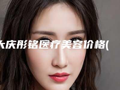大庆彤铭医疗美容价格(费用)清单2025发布-田程医生介绍