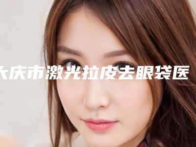 大庆市激光拉皮去眼袋医生排行榜综合实力口碑名单发布-毛庆华医生审美技术在线