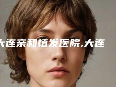 大连亲和植发医院,大连曹建平医疗美容整形机构专业连锁你选谁
