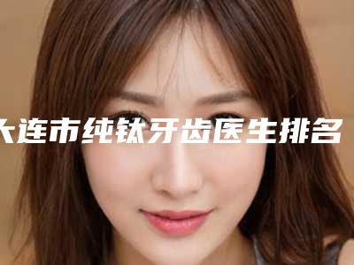 大连市纯钛牙齿医生排名前十名连锁医生上榜-大连市李耀宇口腔医生