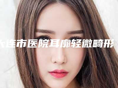 大连市医院耳廓轻微畸形多少钱(大连高岚医疗美容门诊部有限公司连续上榜)