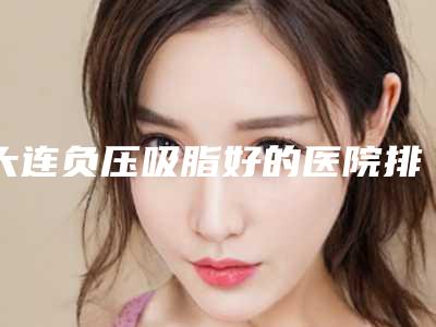 大连负压吸脂好的医院排名前5!大连丽人医疗美容诊所等新参考价