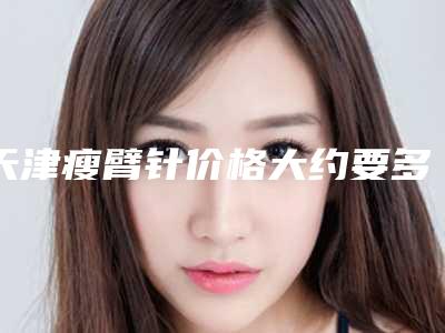 天津瘦臂针价格大约要多少钱(天津瘦臂针费用有人知道吗)