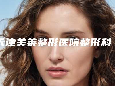 天津美莱整形医院整形科预约-推荐田东涛医生,王洁医生