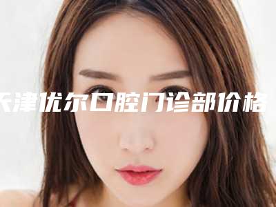 天津优尔口腔门诊部价格表人气2025开箱一览附上颌窦窦口开放手术案例