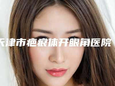 天津市疤痕体开眼角医院在榜名单全网多个专业机构-天津爱慕芳容医疗美容门诊部