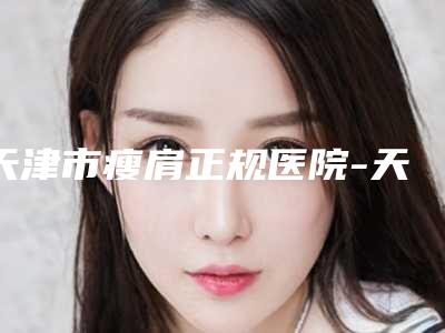 天津市瘦肩正规医院-天津市瘦肩医院在榜清单前十位汇总盘点