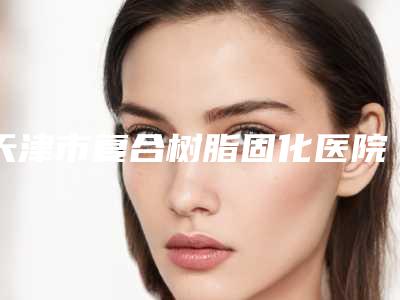 天津市复合树脂固化医院排名贴心推荐(天津市复合树脂固化口腔医院人气一览无疑)