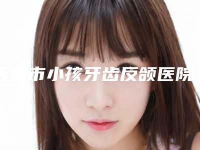 天津市小孩牙齿反颌医院上榜名单十强新版发布(天津市小孩牙齿反颌口腔医院口腔必看的选择指南)