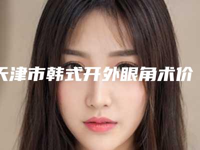 天津市韩式开外眼角术价格表全新版强势曝光(10月-4月韩式开外眼角术均价为:5652元)