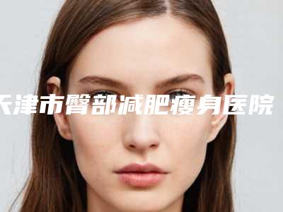 天津市臀部减肥瘦身医院上榜名单前十佳良心表更新-天津市臀部减肥瘦身整形医院