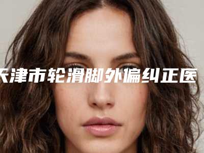 天津市轮滑脚外偏纠正医生上榜清单甄选5个专业医美医生-天津市轮滑脚外偏纠正医生