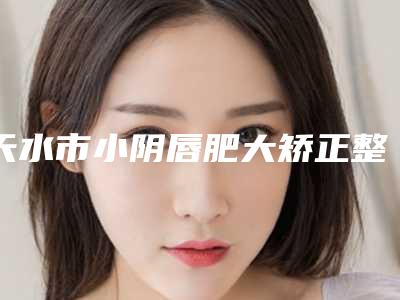 天水市小阴唇肥大矫正整形美容科2025价格表_正规收费标准-近8个月均价为6075元