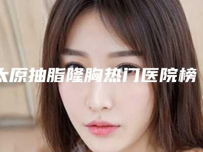太原抽脂隆胸热门医院榜单前五公开!