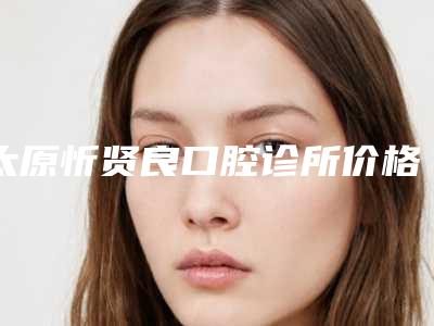 太原忻贤良口腔诊所价格(价目)表热门项目曝光-牙龈薄种牙费用大揭秘