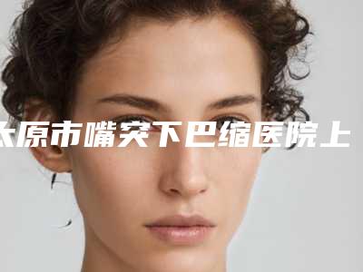 太原市嘴突下巴缩医院上榜清单前十位清单流出(太原市嘴突下巴缩整形医院)