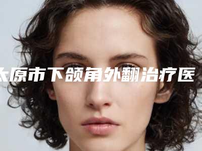 太原市下颌角外翻治疗医院比较正规(山西武警总医院医疗美容整形外科值得推荐)