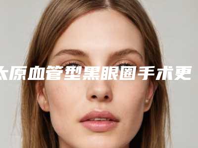 太原血管型黑眼圈手术更快更有效