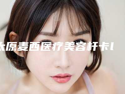 太原麦西医疗美容杆卡locator修复价格是多少术后如何护理