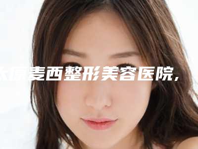 太原麦西整形美容医院,晋城市智美医疗美容诊所你更中意哪一家