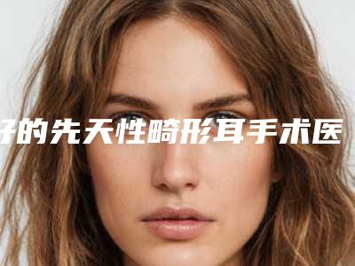 好的先天性畸形耳手术医院推荐:先天性畸形耳手术医院TOP30强精选表