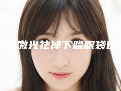 好的激光祛掉下睑眼袋医生国内:激光祛掉下睑眼袋医生前50佳口腔机构名单公布